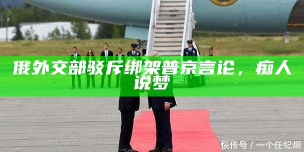 俄外交部驳斥绑架普京言论，痴人说梦